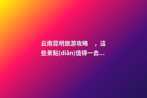 云南昆明旅游攻略，這些景點(diǎn)值得一去，不容錯(cuò)過的精彩